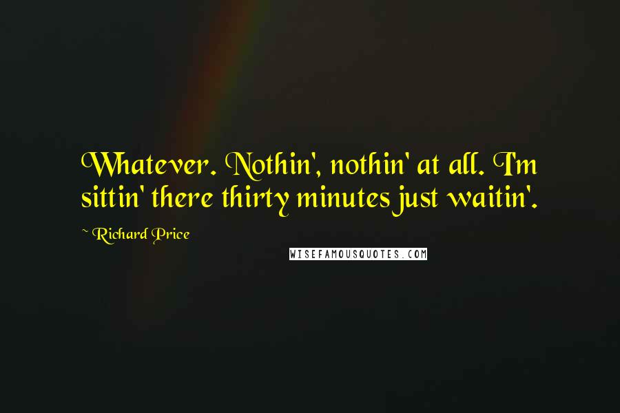 Richard Price Quotes: Whatever. Nothin', nothin' at all. I'm sittin' there thirty minutes just waitin'.