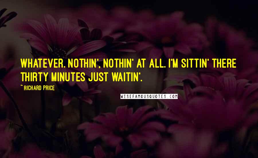 Richard Price Quotes: Whatever. Nothin', nothin' at all. I'm sittin' there thirty minutes just waitin'.