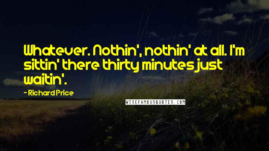 Richard Price Quotes: Whatever. Nothin', nothin' at all. I'm sittin' there thirty minutes just waitin'.