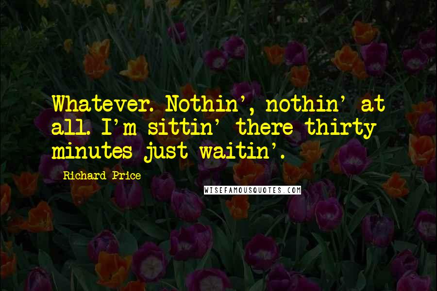 Richard Price Quotes: Whatever. Nothin', nothin' at all. I'm sittin' there thirty minutes just waitin'.