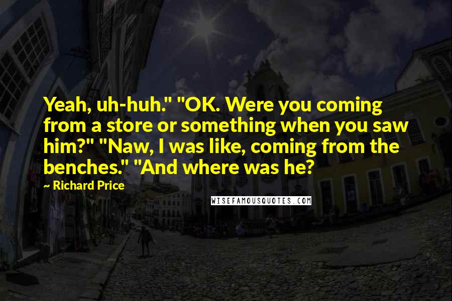 Richard Price Quotes: Yeah, uh-huh." "OK. Were you coming from a store or something when you saw him?" "Naw, I was like, coming from the benches." "And where was he?