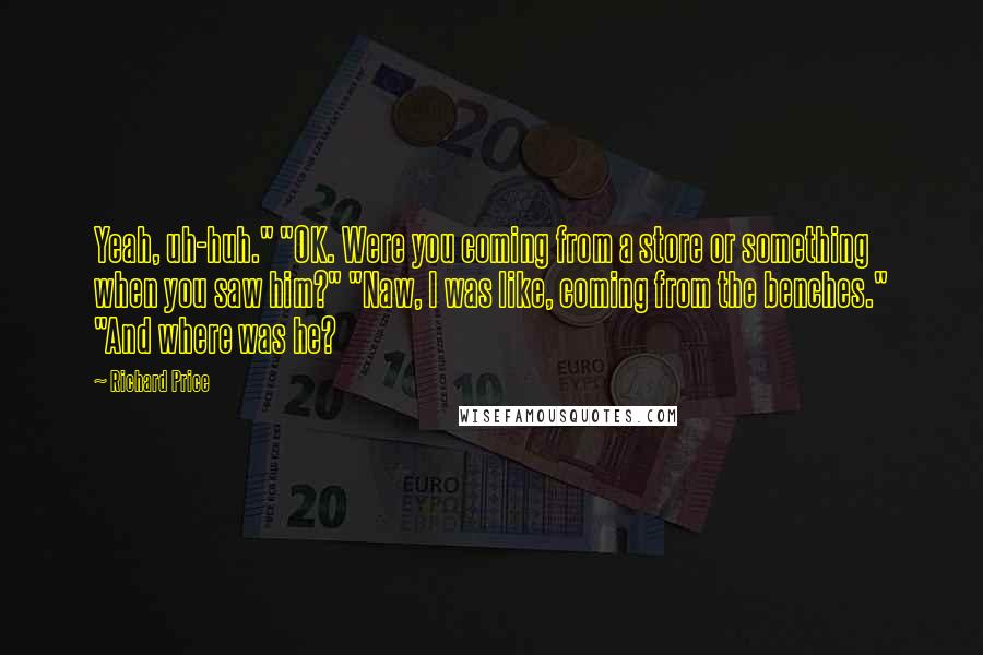 Richard Price Quotes: Yeah, uh-huh." "OK. Were you coming from a store or something when you saw him?" "Naw, I was like, coming from the benches." "And where was he?