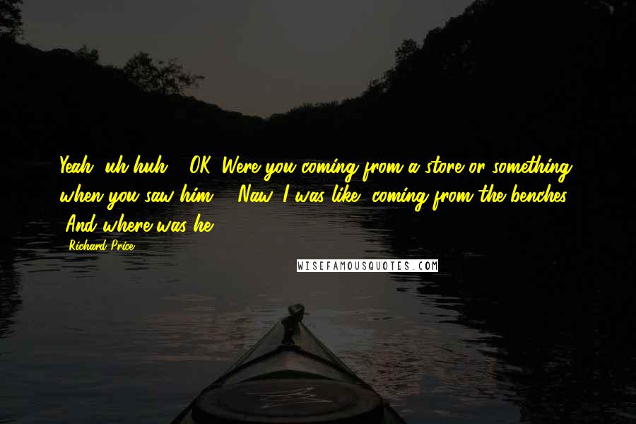 Richard Price Quotes: Yeah, uh-huh." "OK. Were you coming from a store or something when you saw him?" "Naw, I was like, coming from the benches." "And where was he?
