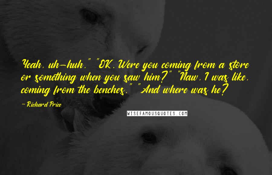 Richard Price Quotes: Yeah, uh-huh." "OK. Were you coming from a store or something when you saw him?" "Naw, I was like, coming from the benches." "And where was he?