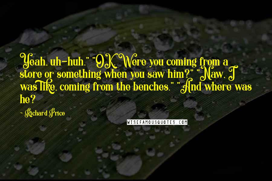 Richard Price Quotes: Yeah, uh-huh." "OK. Were you coming from a store or something when you saw him?" "Naw, I was like, coming from the benches." "And where was he?