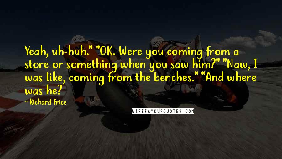 Richard Price Quotes: Yeah, uh-huh." "OK. Were you coming from a store or something when you saw him?" "Naw, I was like, coming from the benches." "And where was he?