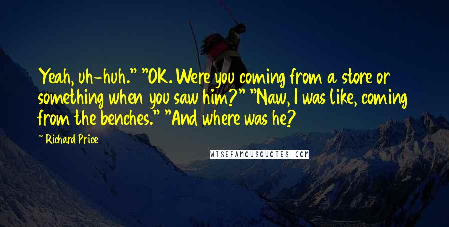 Richard Price Quotes: Yeah, uh-huh." "OK. Were you coming from a store or something when you saw him?" "Naw, I was like, coming from the benches." "And where was he?