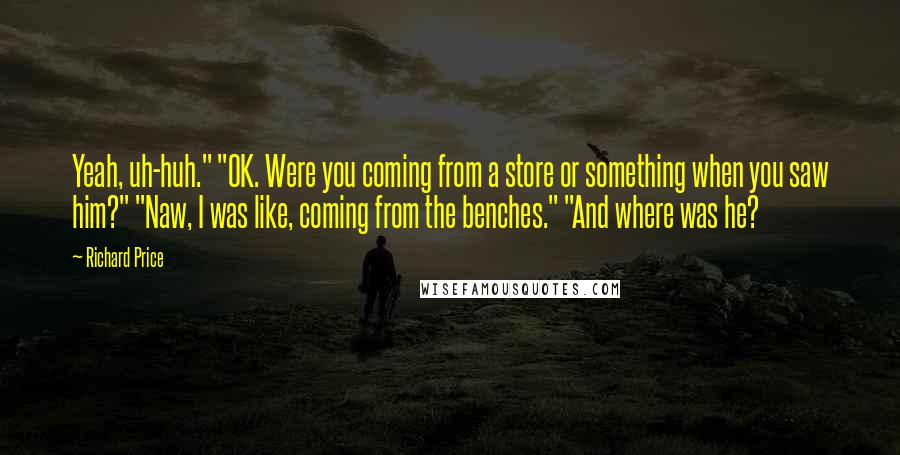 Richard Price Quotes: Yeah, uh-huh." "OK. Were you coming from a store or something when you saw him?" "Naw, I was like, coming from the benches." "And where was he?