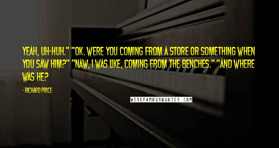 Richard Price Quotes: Yeah, uh-huh." "OK. Were you coming from a store or something when you saw him?" "Naw, I was like, coming from the benches." "And where was he?