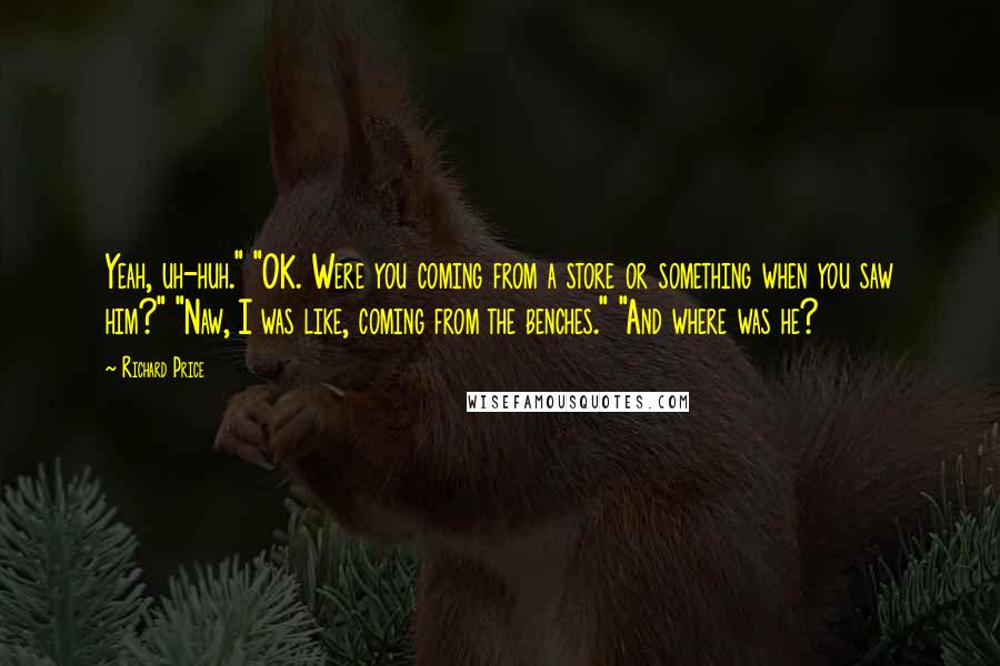 Richard Price Quotes: Yeah, uh-huh." "OK. Were you coming from a store or something when you saw him?" "Naw, I was like, coming from the benches." "And where was he?