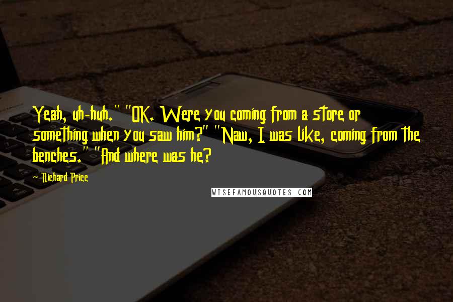 Richard Price Quotes: Yeah, uh-huh." "OK. Were you coming from a store or something when you saw him?" "Naw, I was like, coming from the benches." "And where was he?