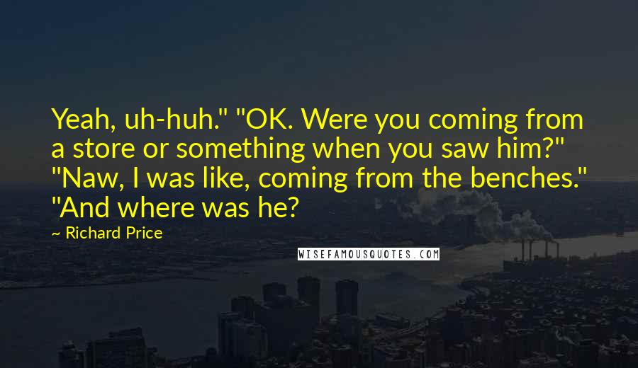 Richard Price Quotes: Yeah, uh-huh." "OK. Were you coming from a store or something when you saw him?" "Naw, I was like, coming from the benches." "And where was he?