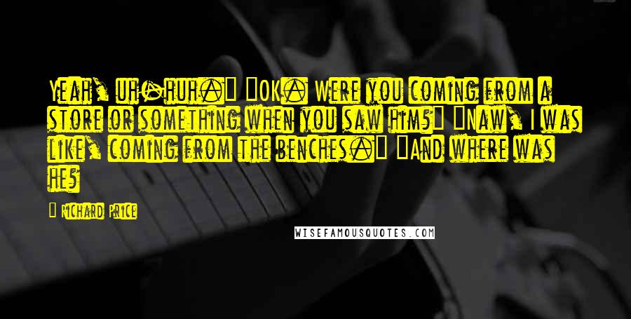 Richard Price Quotes: Yeah, uh-huh." "OK. Were you coming from a store or something when you saw him?" "Naw, I was like, coming from the benches." "And where was he?