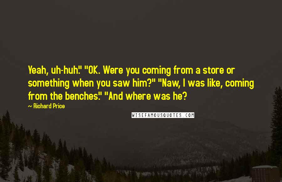 Richard Price Quotes: Yeah, uh-huh." "OK. Were you coming from a store or something when you saw him?" "Naw, I was like, coming from the benches." "And where was he?