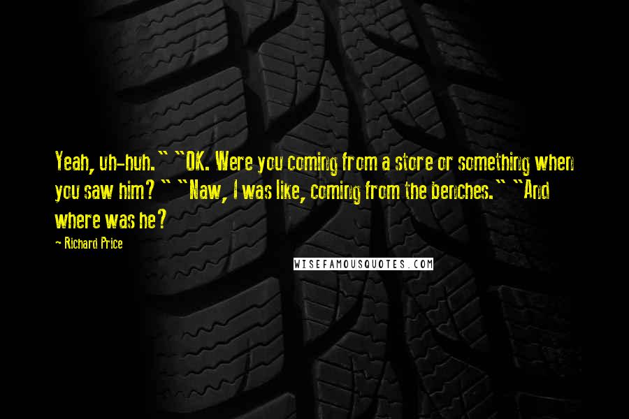 Richard Price Quotes: Yeah, uh-huh." "OK. Were you coming from a store or something when you saw him?" "Naw, I was like, coming from the benches." "And where was he?