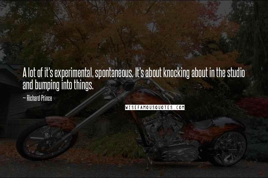 Richard Prince Quotes: A lot of it's experimental, spontaneous. It's about knocking about in the studio and bumping into things.