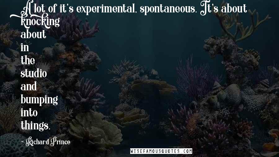 Richard Prince Quotes: A lot of it's experimental, spontaneous. It's about knocking about in the studio and bumping into things.