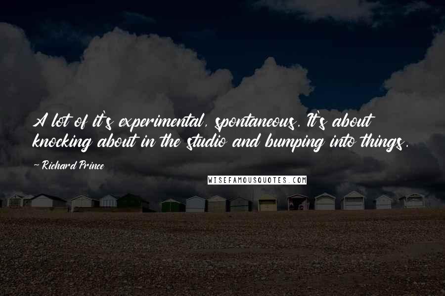 Richard Prince Quotes: A lot of it's experimental, spontaneous. It's about knocking about in the studio and bumping into things.