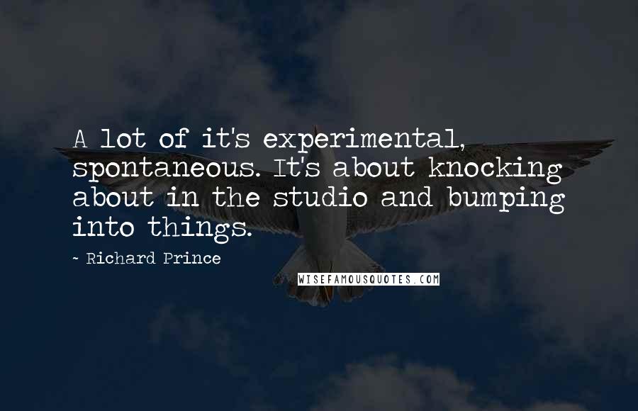 Richard Prince Quotes: A lot of it's experimental, spontaneous. It's about knocking about in the studio and bumping into things.