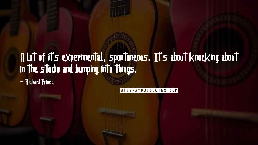 Richard Prince Quotes: A lot of it's experimental, spontaneous. It's about knocking about in the studio and bumping into things.