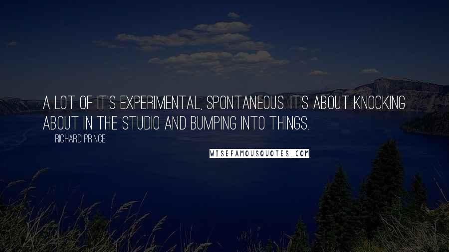 Richard Prince Quotes: A lot of it's experimental, spontaneous. It's about knocking about in the studio and bumping into things.