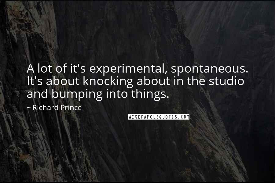 Richard Prince Quotes: A lot of it's experimental, spontaneous. It's about knocking about in the studio and bumping into things.