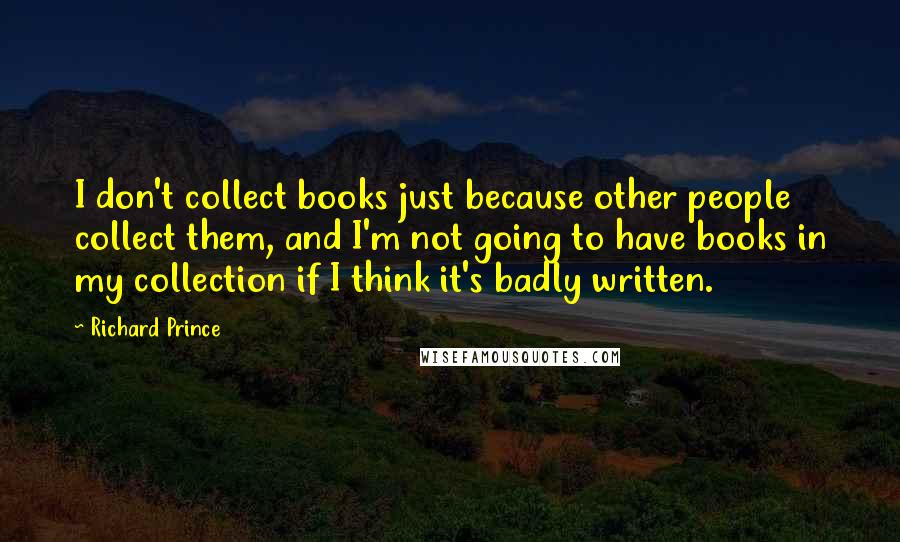 Richard Prince Quotes: I don't collect books just because other people collect them, and I'm not going to have books in my collection if I think it's badly written.