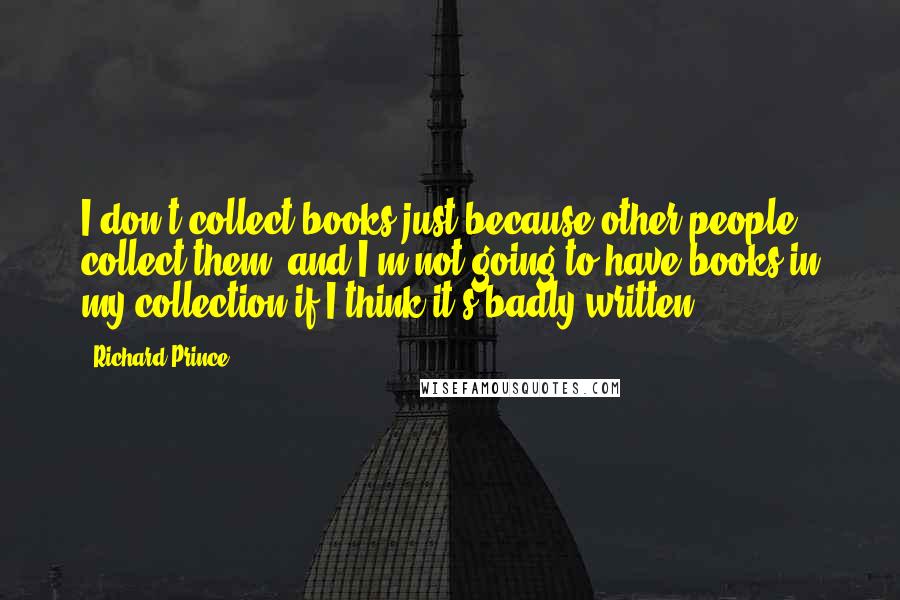 Richard Prince Quotes: I don't collect books just because other people collect them, and I'm not going to have books in my collection if I think it's badly written.