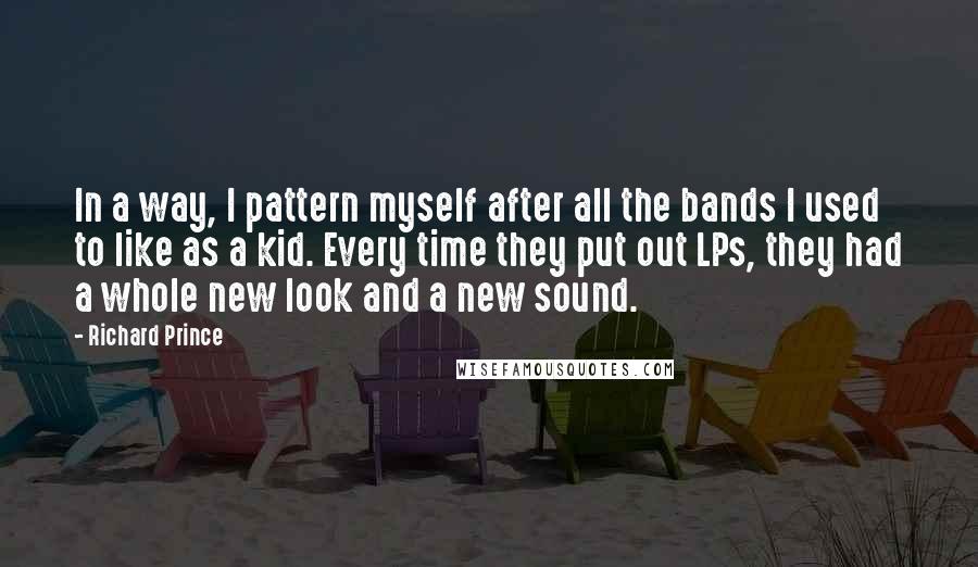 Richard Prince Quotes: In a way, I pattern myself after all the bands I used to like as a kid. Every time they put out LPs, they had a whole new look and a new sound.