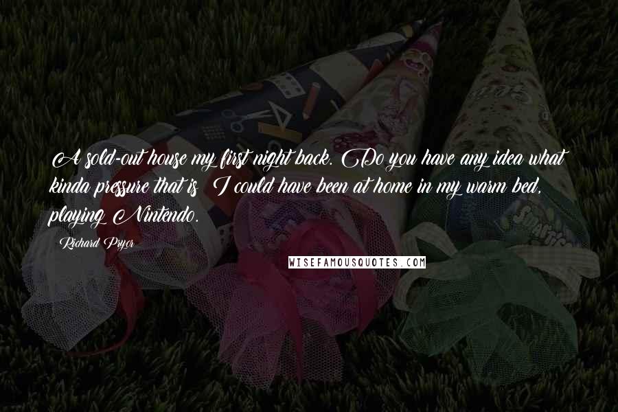 Richard Pryor Quotes: A sold-out house my first night back. Do you have any idea what kinda pressure that is? I could have been at home in my warm bed, playing Nintendo.