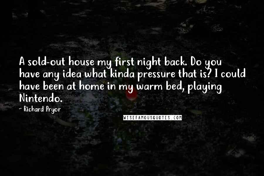 Richard Pryor Quotes: A sold-out house my first night back. Do you have any idea what kinda pressure that is? I could have been at home in my warm bed, playing Nintendo.