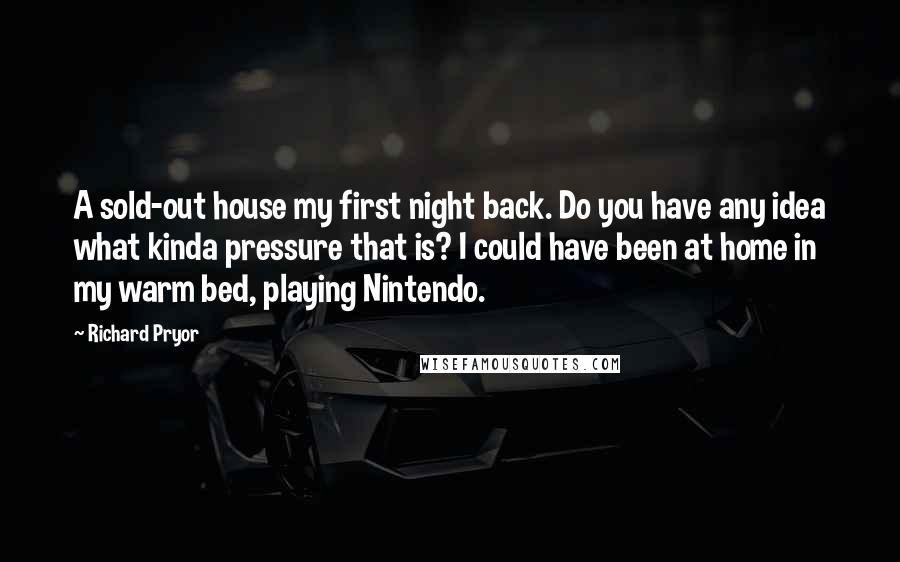 Richard Pryor Quotes: A sold-out house my first night back. Do you have any idea what kinda pressure that is? I could have been at home in my warm bed, playing Nintendo.