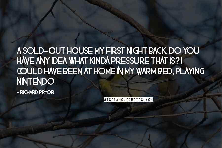 Richard Pryor Quotes: A sold-out house my first night back. Do you have any idea what kinda pressure that is? I could have been at home in my warm bed, playing Nintendo.