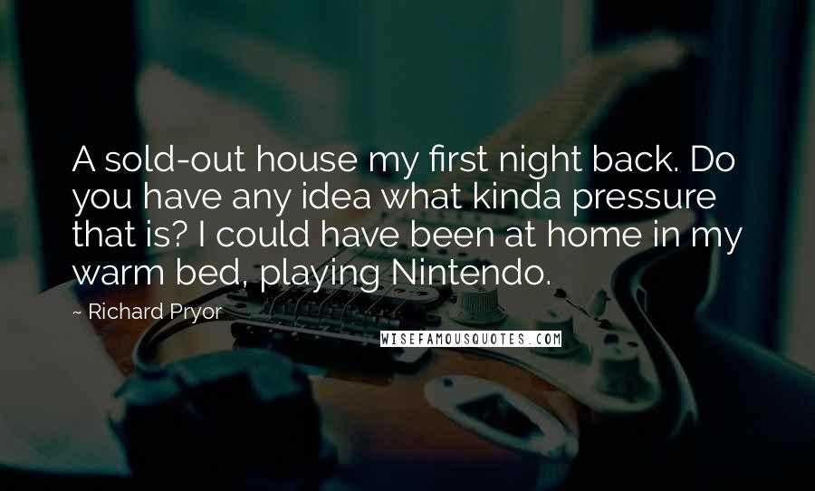 Richard Pryor Quotes: A sold-out house my first night back. Do you have any idea what kinda pressure that is? I could have been at home in my warm bed, playing Nintendo.