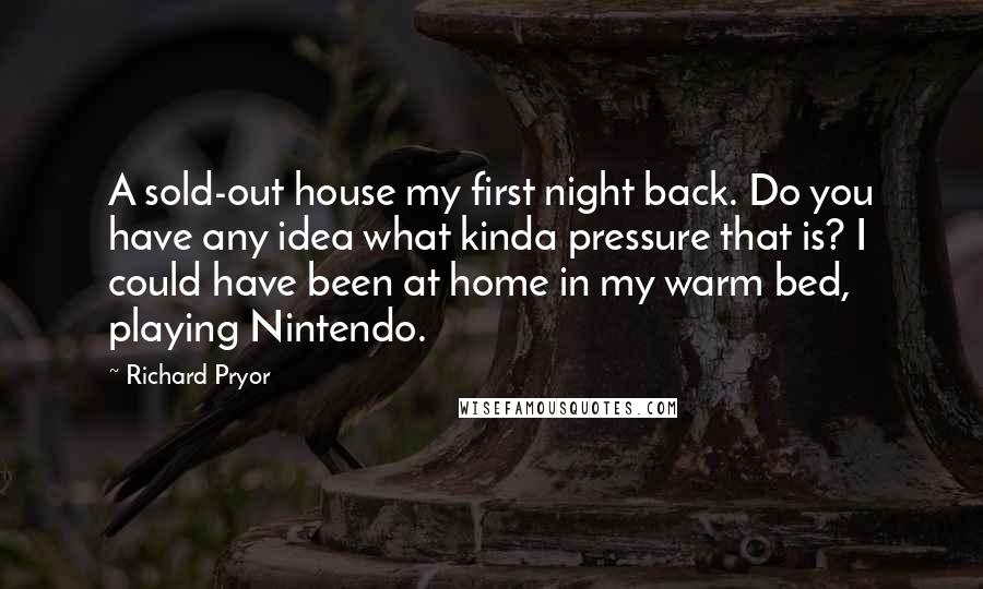 Richard Pryor Quotes: A sold-out house my first night back. Do you have any idea what kinda pressure that is? I could have been at home in my warm bed, playing Nintendo.