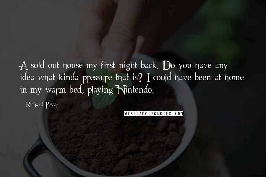 Richard Pryor Quotes: A sold-out house my first night back. Do you have any idea what kinda pressure that is? I could have been at home in my warm bed, playing Nintendo.