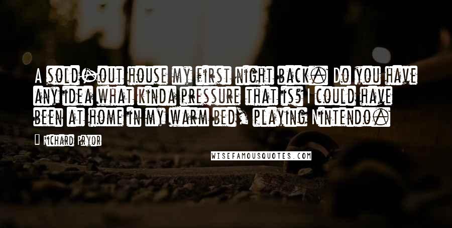 Richard Pryor Quotes: A sold-out house my first night back. Do you have any idea what kinda pressure that is? I could have been at home in my warm bed, playing Nintendo.