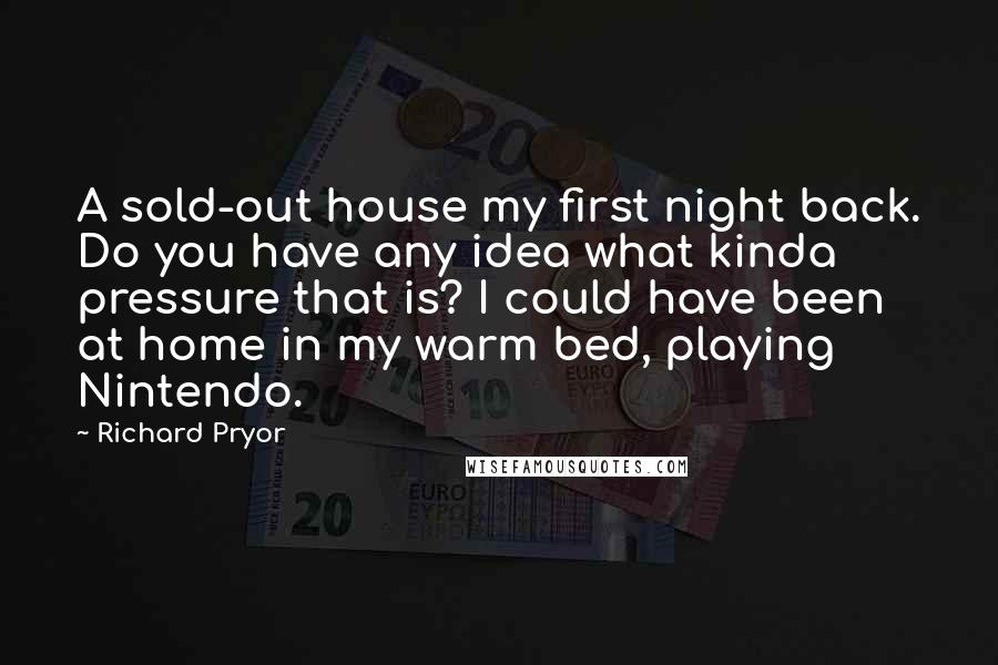 Richard Pryor Quotes: A sold-out house my first night back. Do you have any idea what kinda pressure that is? I could have been at home in my warm bed, playing Nintendo.