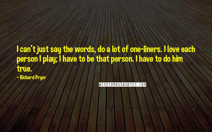 Richard Pryor Quotes: I can't just say the words, do a lot of one-liners. I love each person I play; I have to be that person. I have to do him true.