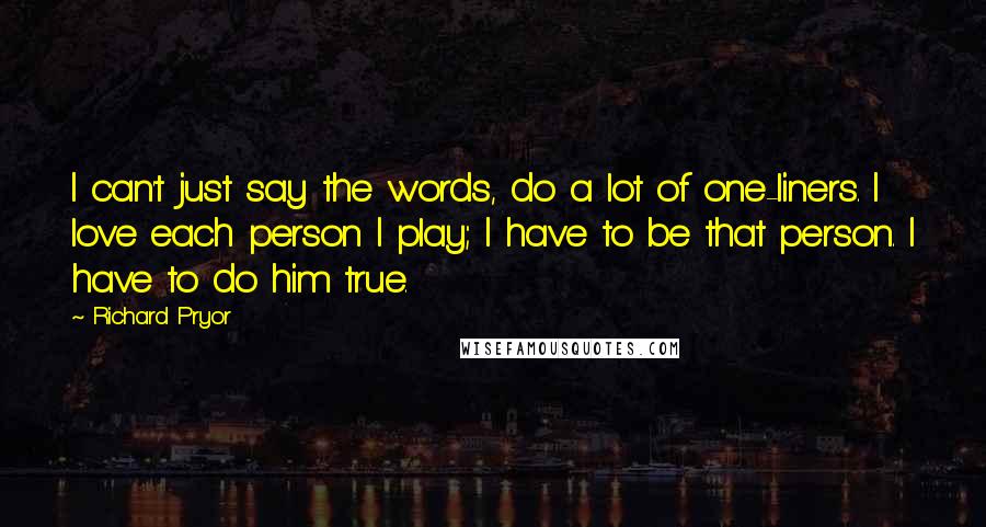 Richard Pryor Quotes: I can't just say the words, do a lot of one-liners. I love each person I play; I have to be that person. I have to do him true.