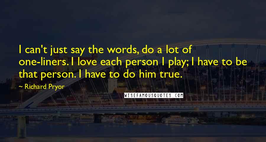 Richard Pryor Quotes: I can't just say the words, do a lot of one-liners. I love each person I play; I have to be that person. I have to do him true.