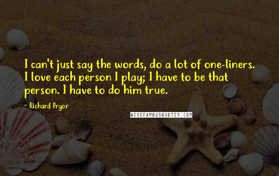 Richard Pryor Quotes: I can't just say the words, do a lot of one-liners. I love each person I play; I have to be that person. I have to do him true.