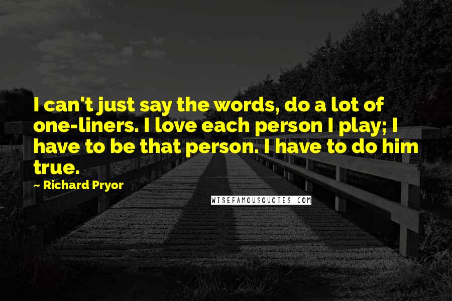 Richard Pryor Quotes: I can't just say the words, do a lot of one-liners. I love each person I play; I have to be that person. I have to do him true.