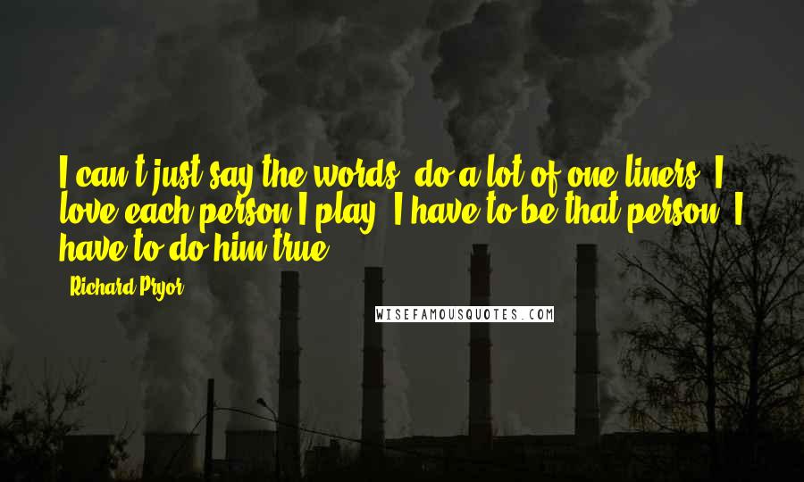 Richard Pryor Quotes: I can't just say the words, do a lot of one-liners. I love each person I play; I have to be that person. I have to do him true.