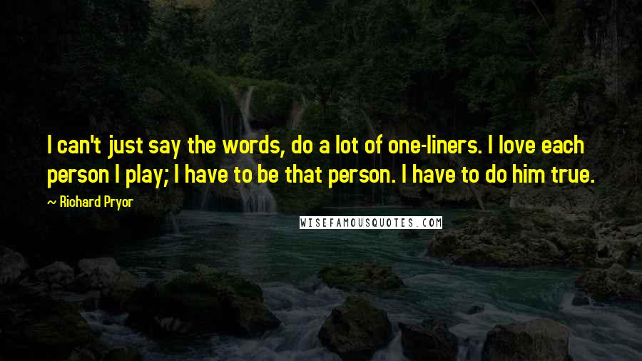 Richard Pryor Quotes: I can't just say the words, do a lot of one-liners. I love each person I play; I have to be that person. I have to do him true.