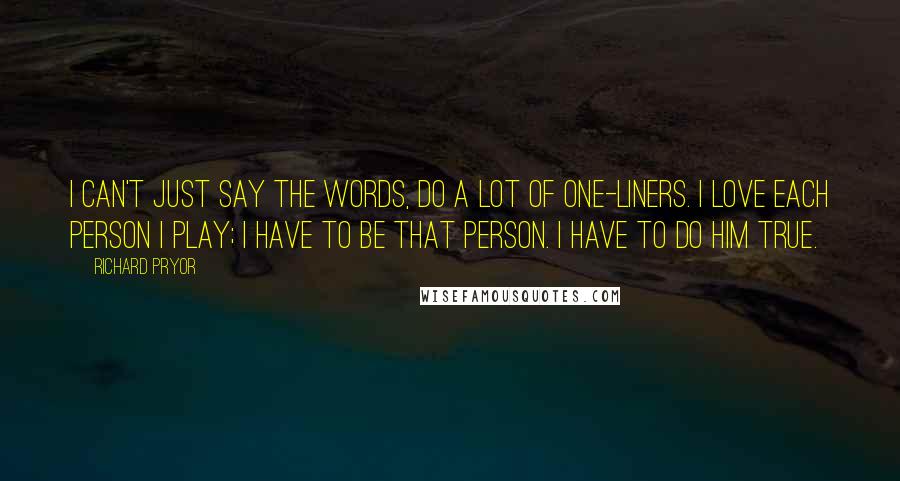 Richard Pryor Quotes: I can't just say the words, do a lot of one-liners. I love each person I play; I have to be that person. I have to do him true.