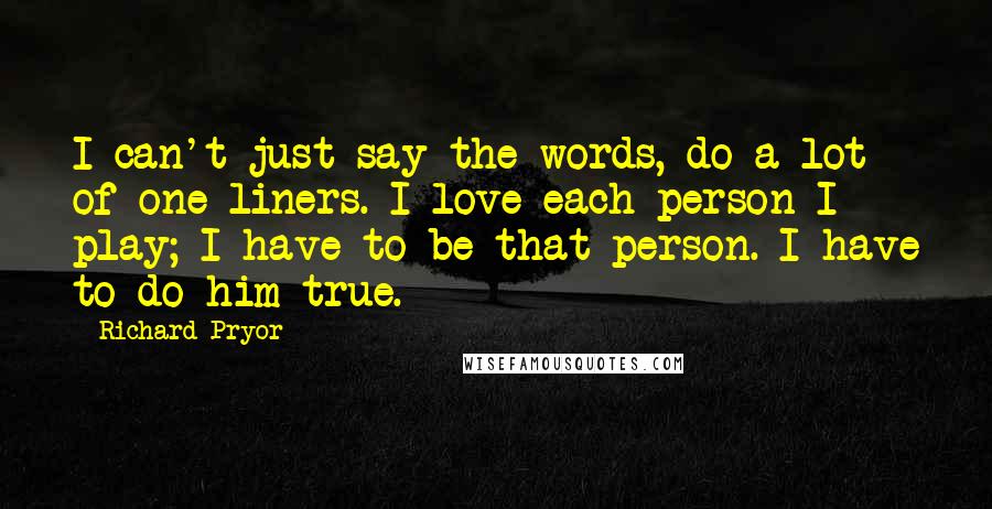 Richard Pryor Quotes: I can't just say the words, do a lot of one-liners. I love each person I play; I have to be that person. I have to do him true.