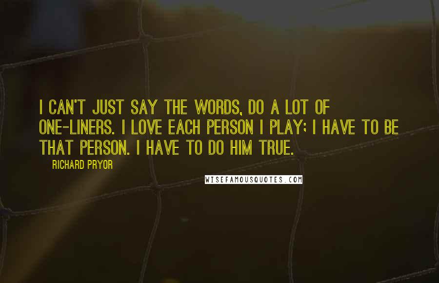 Richard Pryor Quotes: I can't just say the words, do a lot of one-liners. I love each person I play; I have to be that person. I have to do him true.