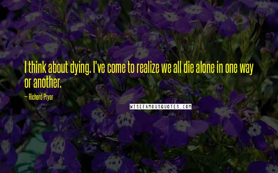 Richard Pryor Quotes: I think about dying. I've come to realize we all die alone in one way or another.