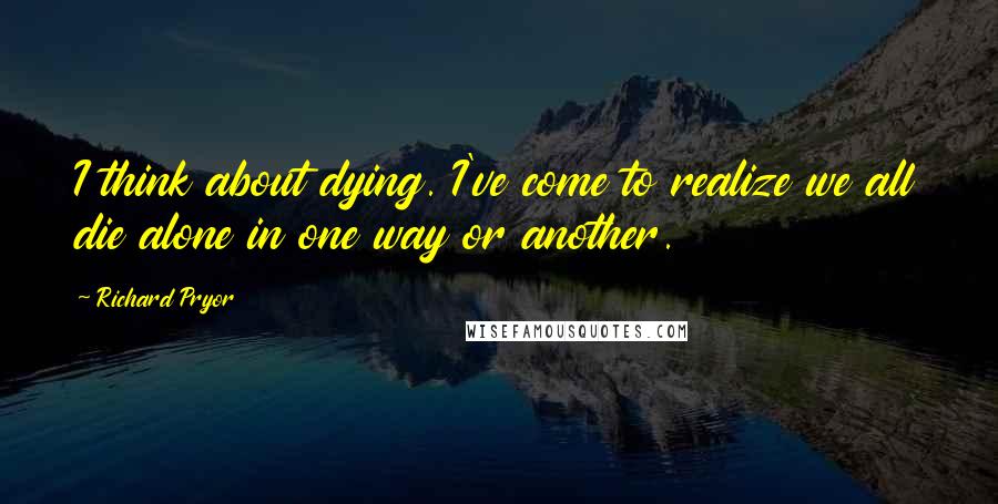 Richard Pryor Quotes: I think about dying. I've come to realize we all die alone in one way or another.